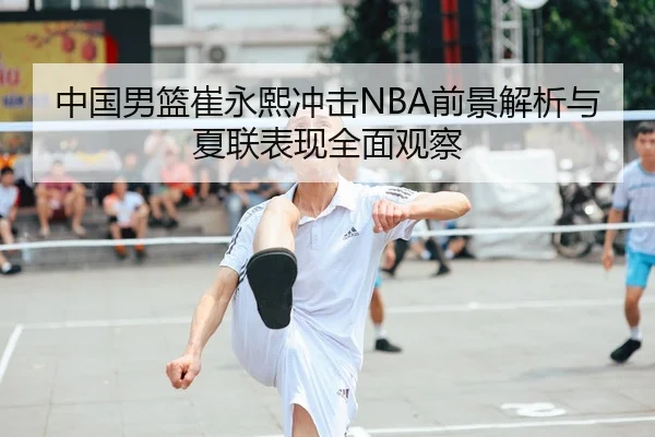 中国男篮崔永熙冲击NBA前景解析与夏联表现全面观察