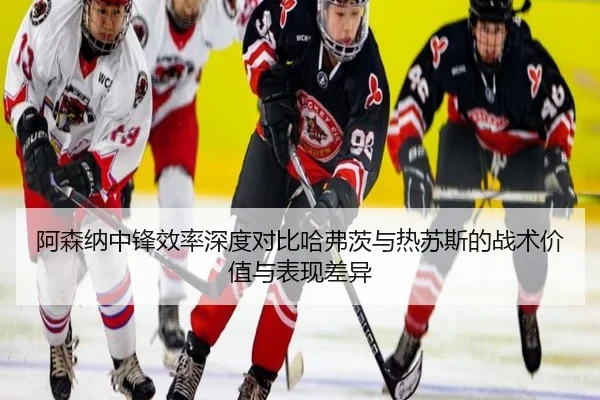 阿森纳中锋效率深度对比哈弗茨与热苏斯的战术价值与表现差异