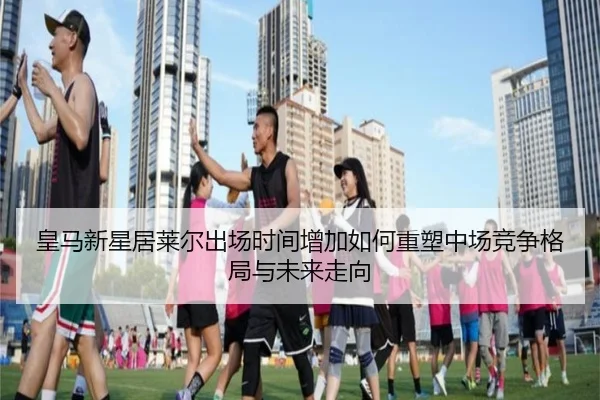 皇马新星居莱尔出场时间增加如何重塑中场竞争格局与未来走向