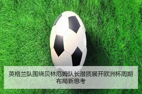 英格兰队围绕贝林厄姆队长潜质展开欧洲杯周期布局新思考