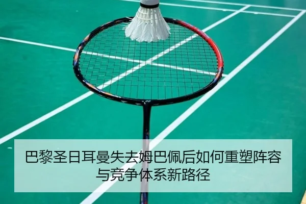 巴黎圣日耳曼失去姆巴佩后如何重塑阵容与竞争体系新路径