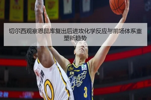 切尔西观察恩昆库复出后进攻化学反应与前场体系重塑新趋势