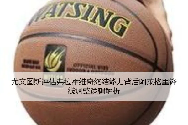 尤文图斯评估弗拉霍维奇终结能力背后阿莱格里锋线调整逻辑解析