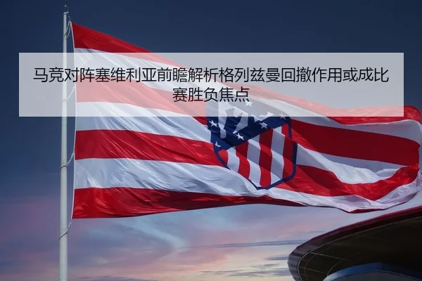 马竞对阵塞维利亚前瞻解析格列兹曼回撤作用或成比赛胜负焦点